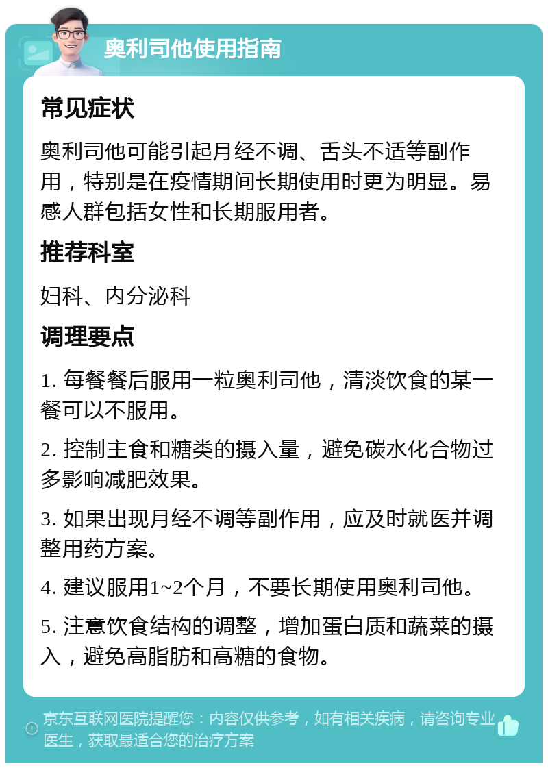 奥利司他使用指南 常见症状 奥利司他可能引起月经不调、舌头不适等副作用，特别是在疫情期间长期使用时更为明显。易感人群包括女性和长期服用者。 推荐科室 妇科、内分泌科 调理要点 1. 每餐餐后服用一粒奥利司他，清淡饮食的某一餐可以不服用。 2. 控制主食和糖类的摄入量，避免碳水化合物过多影响减肥效果。 3. 如果出现月经不调等副作用，应及时就医并调整用药方案。 4. 建议服用1~2个月，不要长期使用奥利司他。 5. 注意饮食结构的调整，增加蛋白质和蔬菜的摄入，避免高脂肪和高糖的食物。