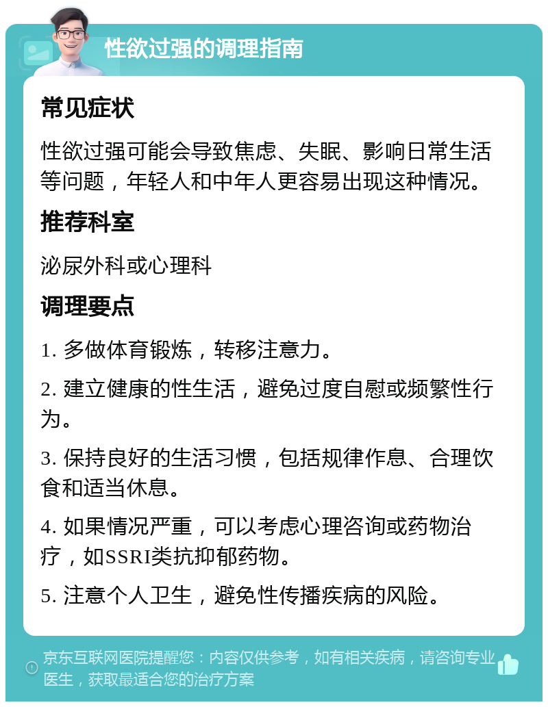 性欲过强的调理指南 常见症状 性欲过强可能会导致焦虑、失眠、影响日常生活等问题，年轻人和中年人更容易出现这种情况。 推荐科室 泌尿外科或心理科 调理要点 1. 多做体育锻炼，转移注意力。 2. 建立健康的性生活，避免过度自慰或频繁性行为。 3. 保持良好的生活习惯，包括规律作息、合理饮食和适当休息。 4. 如果情况严重，可以考虑心理咨询或药物治疗，如SSRI类抗抑郁药物。 5. 注意个人卫生，避免性传播疾病的风险。