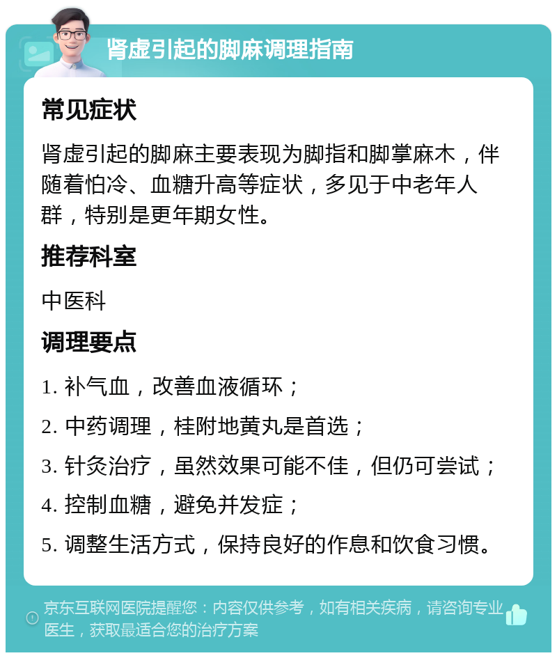 肾虚引起的脚麻调理指南 常见症状 肾虚引起的脚麻主要表现为脚指和脚掌麻木，伴随着怕冷、血糖升高等症状，多见于中老年人群，特别是更年期女性。 推荐科室 中医科 调理要点 1. 补气血，改善血液循环； 2. 中药调理，桂附地黄丸是首选； 3. 针灸治疗，虽然效果可能不佳，但仍可尝试； 4. 控制血糖，避免并发症； 5. 调整生活方式，保持良好的作息和饮食习惯。