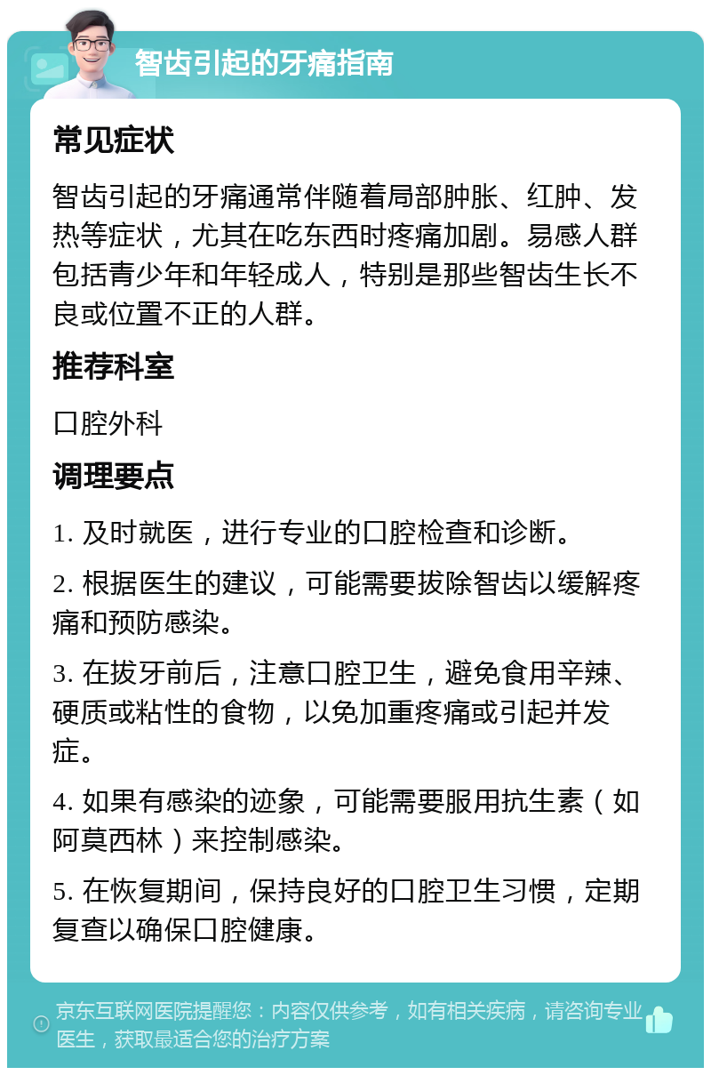 智齿引起的牙痛指南 常见症状 智齿引起的牙痛通常伴随着局部肿胀、红肿、发热等症状，尤其在吃东西时疼痛加剧。易感人群包括青少年和年轻成人，特别是那些智齿生长不良或位置不正的人群。 推荐科室 口腔外科 调理要点 1. 及时就医，进行专业的口腔检查和诊断。 2. 根据医生的建议，可能需要拔除智齿以缓解疼痛和预防感染。 3. 在拔牙前后，注意口腔卫生，避免食用辛辣、硬质或粘性的食物，以免加重疼痛或引起并发症。 4. 如果有感染的迹象，可能需要服用抗生素（如阿莫西林）来控制感染。 5. 在恢复期间，保持良好的口腔卫生习惯，定期复查以确保口腔健康。