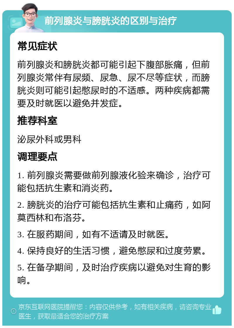 前列腺炎与膀胱炎的区别与治疗 常见症状 前列腺炎和膀胱炎都可能引起下腹部胀痛，但前列腺炎常伴有尿频、尿急、尿不尽等症状，而膀胱炎则可能引起憋尿时的不适感。两种疾病都需要及时就医以避免并发症。 推荐科室 泌尿外科或男科 调理要点 1. 前列腺炎需要做前列腺液化验来确诊，治疗可能包括抗生素和消炎药。 2. 膀胱炎的治疗可能包括抗生素和止痛药，如阿莫西林和布洛芬。 3. 在服药期间，如有不适请及时就医。 4. 保持良好的生活习惯，避免憋尿和过度劳累。 5. 在备孕期间，及时治疗疾病以避免对生育的影响。