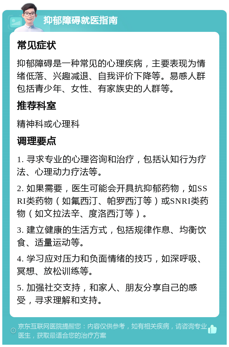 抑郁障碍就医指南 常见症状 抑郁障碍是一种常见的心理疾病，主要表现为情绪低落、兴趣减退、自我评价下降等。易感人群包括青少年、女性、有家族史的人群等。 推荐科室 精神科或心理科 调理要点 1. 寻求专业的心理咨询和治疗，包括认知行为疗法、心理动力疗法等。 2. 如果需要，医生可能会开具抗抑郁药物，如SSRI类药物（如氟西汀、帕罗西汀等）或SNRI类药物（如文拉法辛、度洛西汀等）。 3. 建立健康的生活方式，包括规律作息、均衡饮食、适量运动等。 4. 学习应对压力和负面情绪的技巧，如深呼吸、冥想、放松训练等。 5. 加强社交支持，和家人、朋友分享自己的感受，寻求理解和支持。