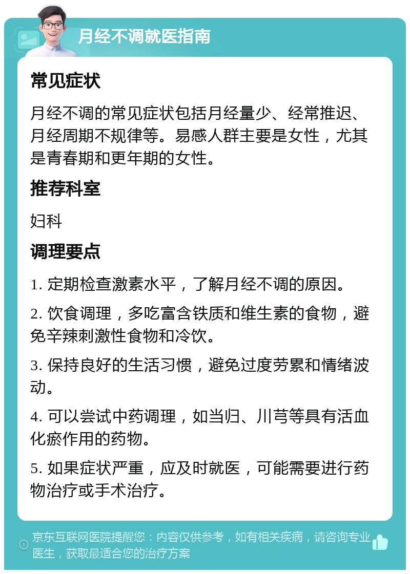 月经不调就医指南 常见症状 月经不调的常见症状包括月经量少、经常推迟、月经周期不规律等。易感人群主要是女性，尤其是青春期和更年期的女性。 推荐科室 妇科 调理要点 1. 定期检查激素水平，了解月经不调的原因。 2. 饮食调理，多吃富含铁质和维生素的食物，避免辛辣刺激性食物和冷饮。 3. 保持良好的生活习惯，避免过度劳累和情绪波动。 4. 可以尝试中药调理，如当归、川芎等具有活血化瘀作用的药物。 5. 如果症状严重，应及时就医，可能需要进行药物治疗或手术治疗。