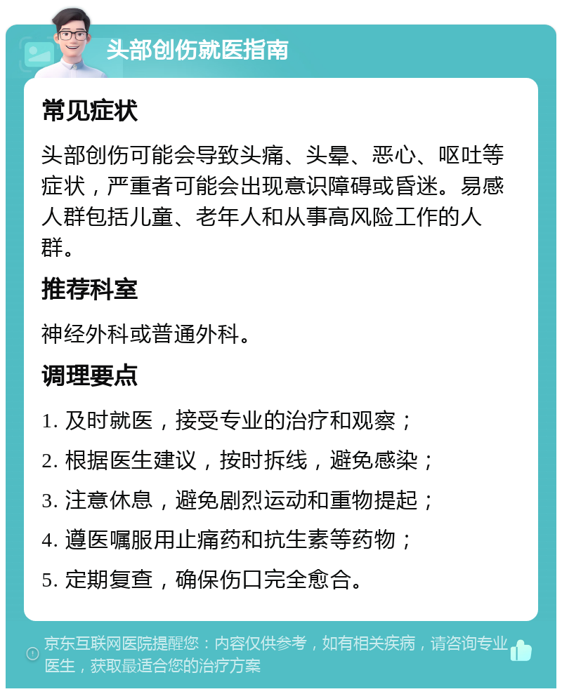 头部创伤就医指南 常见症状 头部创伤可能会导致头痛、头晕、恶心、呕吐等症状，严重者可能会出现意识障碍或昏迷。易感人群包括儿童、老年人和从事高风险工作的人群。 推荐科室 神经外科或普通外科。 调理要点 1. 及时就医，接受专业的治疗和观察； 2. 根据医生建议，按时拆线，避免感染； 3. 注意休息，避免剧烈运动和重物提起； 4. 遵医嘱服用止痛药和抗生素等药物； 5. 定期复查，确保伤口完全愈合。