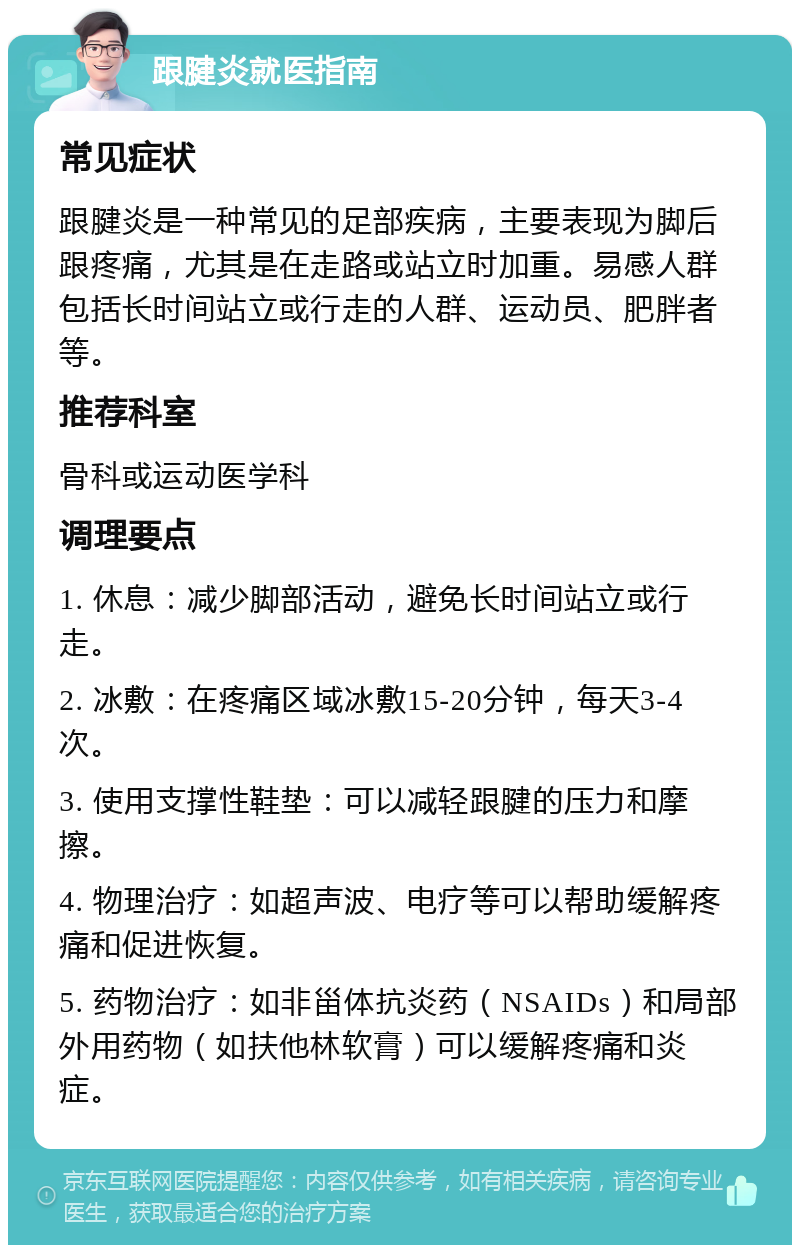 跟腱炎就医指南 常见症状 跟腱炎是一种常见的足部疾病，主要表现为脚后跟疼痛，尤其是在走路或站立时加重。易感人群包括长时间站立或行走的人群、运动员、肥胖者等。 推荐科室 骨科或运动医学科 调理要点 1. 休息：减少脚部活动，避免长时间站立或行走。 2. 冰敷：在疼痛区域冰敷15-20分钟，每天3-4次。 3. 使用支撑性鞋垫：可以减轻跟腱的压力和摩擦。 4. 物理治疗：如超声波、电疗等可以帮助缓解疼痛和促进恢复。 5. 药物治疗：如非甾体抗炎药（NSAIDs）和局部外用药物（如扶他林软膏）可以缓解疼痛和炎症。