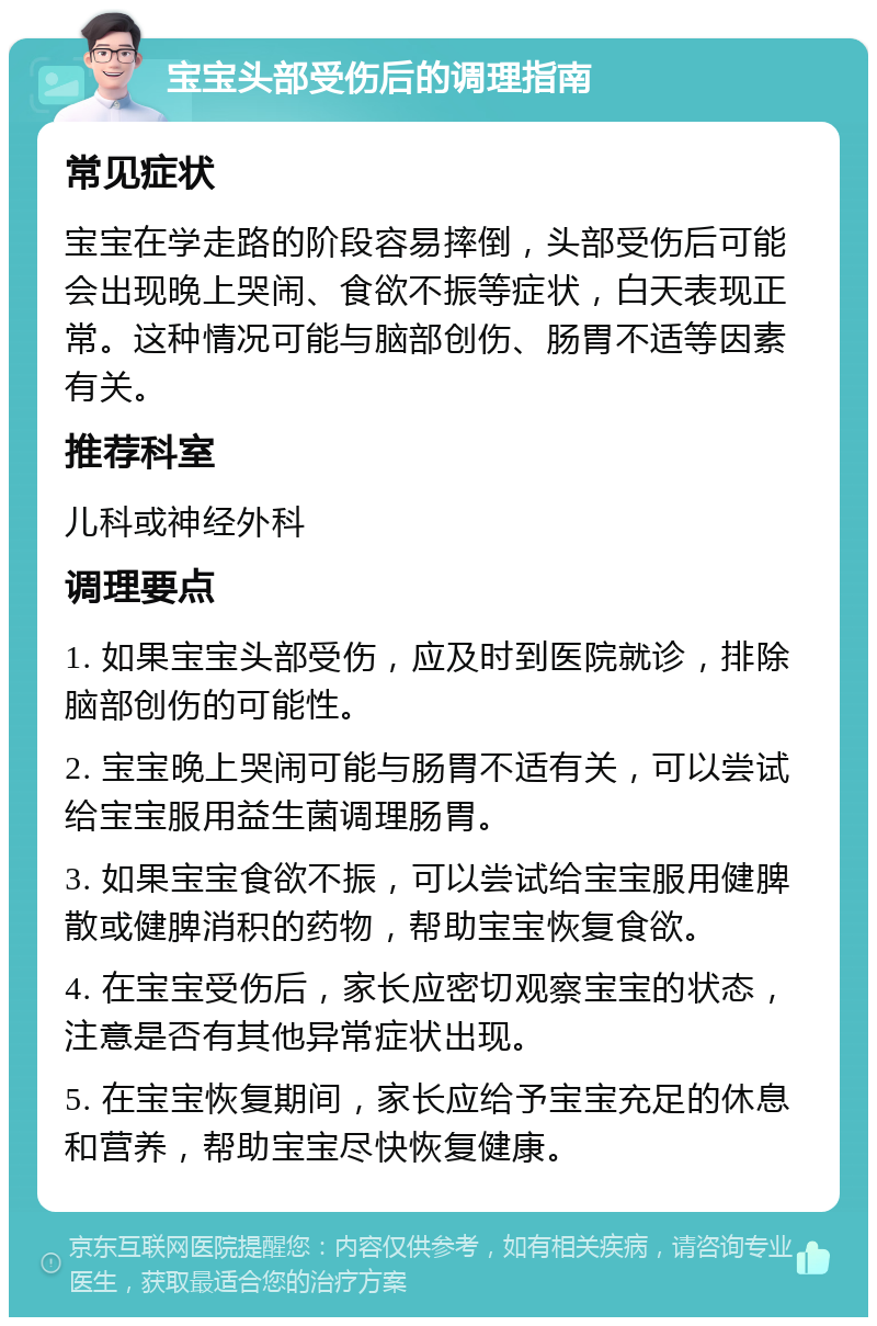 宝宝头部受伤后的调理指南 常见症状 宝宝在学走路的阶段容易摔倒，头部受伤后可能会出现晚上哭闹、食欲不振等症状，白天表现正常。这种情况可能与脑部创伤、肠胃不适等因素有关。 推荐科室 儿科或神经外科 调理要点 1. 如果宝宝头部受伤，应及时到医院就诊，排除脑部创伤的可能性。 2. 宝宝晚上哭闹可能与肠胃不适有关，可以尝试给宝宝服用益生菌调理肠胃。 3. 如果宝宝食欲不振，可以尝试给宝宝服用健脾散或健脾消积的药物，帮助宝宝恢复食欲。 4. 在宝宝受伤后，家长应密切观察宝宝的状态，注意是否有其他异常症状出现。 5. 在宝宝恢复期间，家长应给予宝宝充足的休息和营养，帮助宝宝尽快恢复健康。