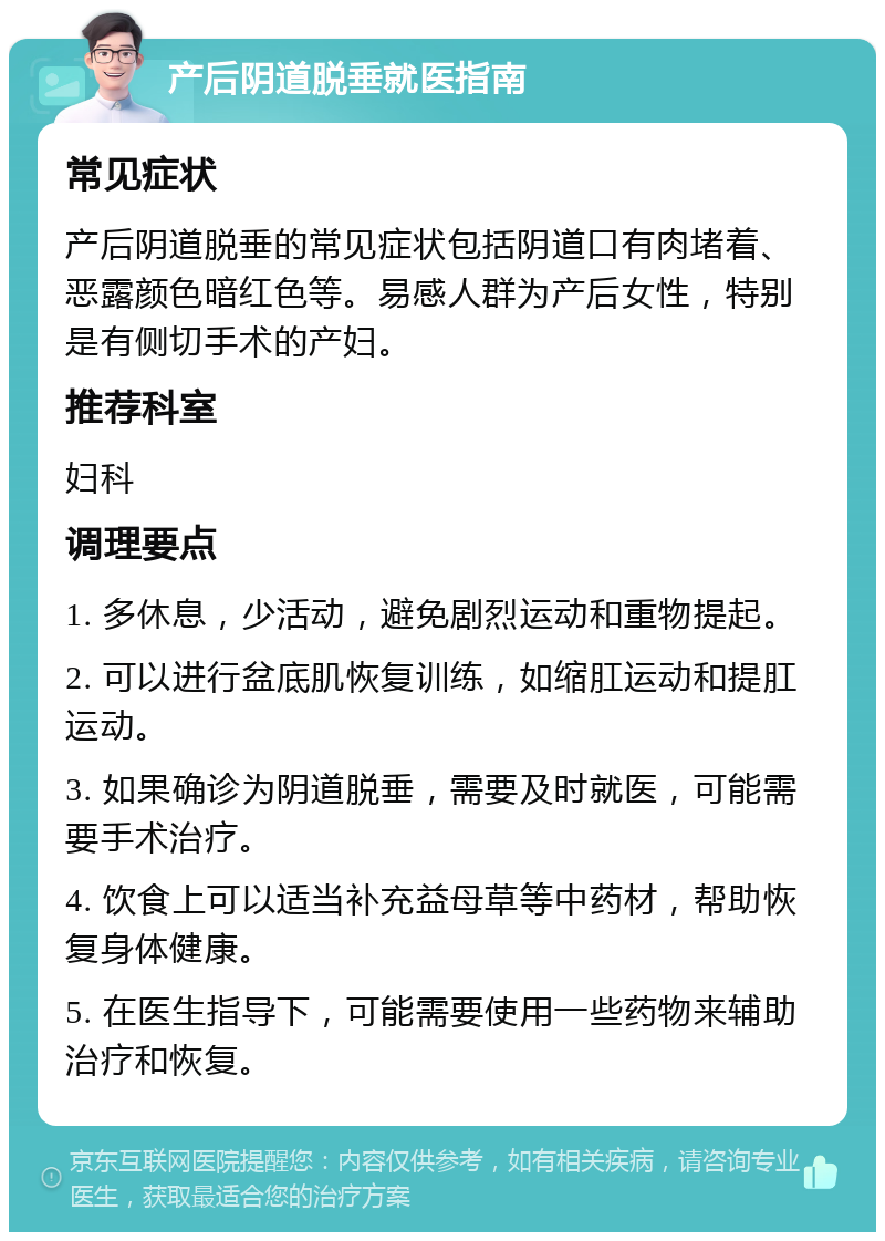 产后阴道脱垂就医指南 常见症状 产后阴道脱垂的常见症状包括阴道口有肉堵着、恶露颜色暗红色等。易感人群为产后女性，特别是有侧切手术的产妇。 推荐科室 妇科 调理要点 1. 多休息，少活动，避免剧烈运动和重物提起。 2. 可以进行盆底肌恢复训练，如缩肛运动和提肛运动。 3. 如果确诊为阴道脱垂，需要及时就医，可能需要手术治疗。 4. 饮食上可以适当补充益母草等中药材，帮助恢复身体健康。 5. 在医生指导下，可能需要使用一些药物来辅助治疗和恢复。