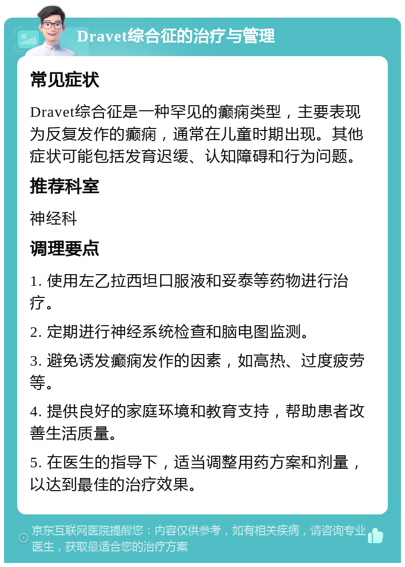 Dravet综合征的治疗与管理 常见症状 Dravet综合征是一种罕见的癫痫类型，主要表现为反复发作的癫痫，通常在儿童时期出现。其他症状可能包括发育迟缓、认知障碍和行为问题。 推荐科室 神经科 调理要点 1. 使用左乙拉西坦口服液和妥泰等药物进行治疗。 2. 定期进行神经系统检查和脑电图监测。 3. 避免诱发癫痫发作的因素，如高热、过度疲劳等。 4. 提供良好的家庭环境和教育支持，帮助患者改善生活质量。 5. 在医生的指导下，适当调整用药方案和剂量，以达到最佳的治疗效果。