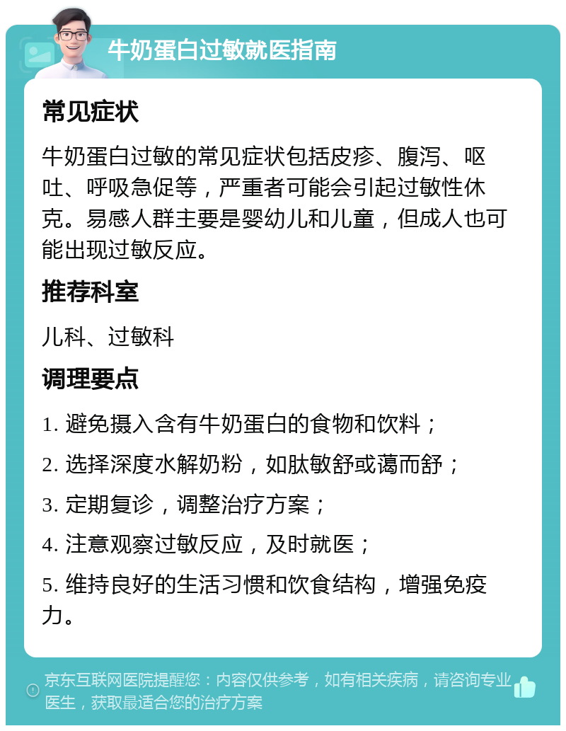 牛奶蛋白过敏就医指南 常见症状 牛奶蛋白过敏的常见症状包括皮疹、腹泻、呕吐、呼吸急促等，严重者可能会引起过敏性休克。易感人群主要是婴幼儿和儿童，但成人也可能出现过敏反应。 推荐科室 儿科、过敏科 调理要点 1. 避免摄入含有牛奶蛋白的食物和饮料； 2. 选择深度水解奶粉，如肽敏舒或蔼而舒； 3. 定期复诊，调整治疗方案； 4. 注意观察过敏反应，及时就医； 5. 维持良好的生活习惯和饮食结构，增强免疫力。