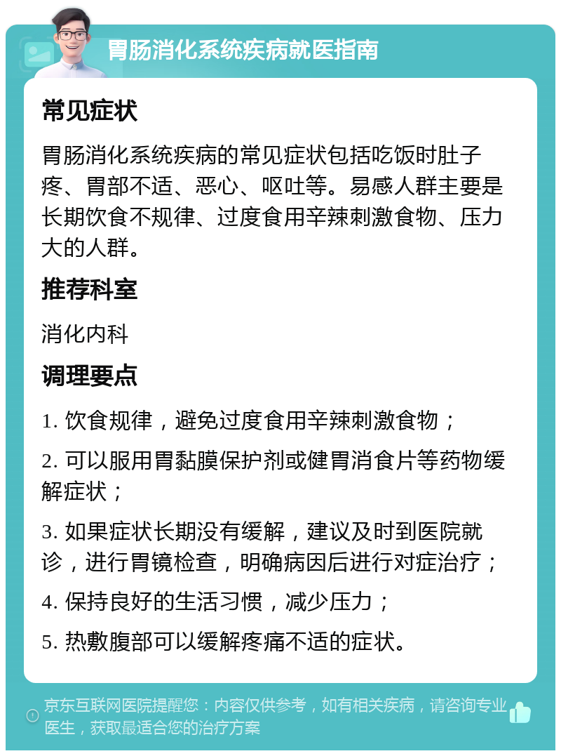 胃肠消化系统疾病就医指南 常见症状 胃肠消化系统疾病的常见症状包括吃饭时肚子疼、胃部不适、恶心、呕吐等。易感人群主要是长期饮食不规律、过度食用辛辣刺激食物、压力大的人群。 推荐科室 消化内科 调理要点 1. 饮食规律，避免过度食用辛辣刺激食物； 2. 可以服用胃黏膜保护剂或健胃消食片等药物缓解症状； 3. 如果症状长期没有缓解，建议及时到医院就诊，进行胃镜检查，明确病因后进行对症治疗； 4. 保持良好的生活习惯，减少压力； 5. 热敷腹部可以缓解疼痛不适的症状。