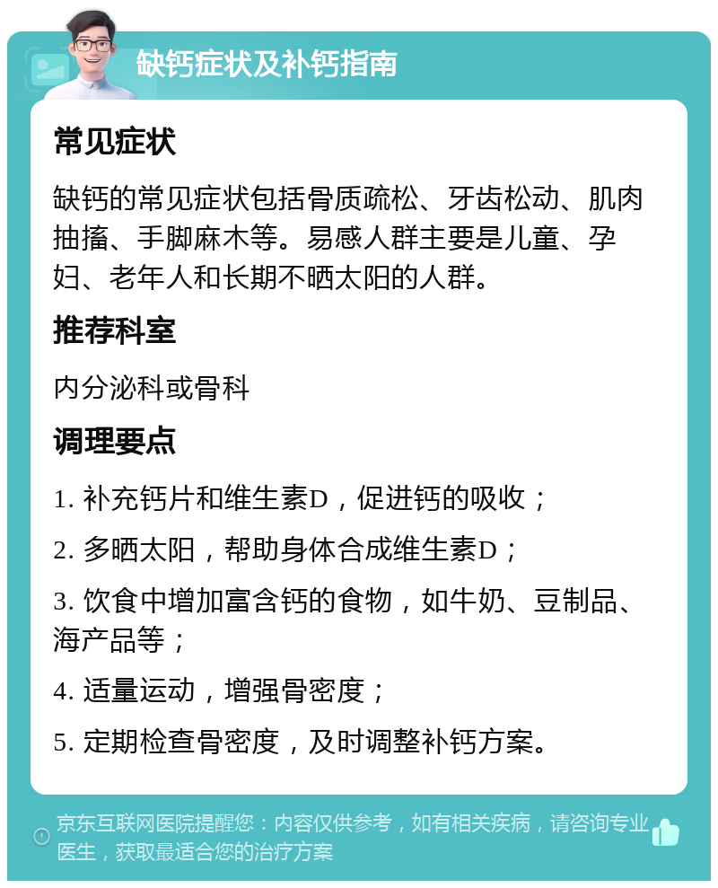 缺钙症状及补钙指南 常见症状 缺钙的常见症状包括骨质疏松、牙齿松动、肌肉抽搐、手脚麻木等。易感人群主要是儿童、孕妇、老年人和长期不晒太阳的人群。 推荐科室 内分泌科或骨科 调理要点 1. 补充钙片和维生素D，促进钙的吸收； 2. 多晒太阳，帮助身体合成维生素D； 3. 饮食中增加富含钙的食物，如牛奶、豆制品、海产品等； 4. 适量运动，增强骨密度； 5. 定期检查骨密度，及时调整补钙方案。