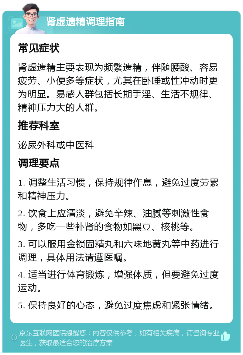 肾虚遗精调理指南 常见症状 肾虚遗精主要表现为频繁遗精，伴随腰酸、容易疲劳、小便多等症状，尤其在卧睡或性冲动时更为明显。易感人群包括长期手淫、生活不规律、精神压力大的人群。 推荐科室 泌尿外科或中医科 调理要点 1. 调整生活习惯，保持规律作息，避免过度劳累和精神压力。 2. 饮食上应清淡，避免辛辣、油腻等刺激性食物，多吃一些补肾的食物如黑豆、核桃等。 3. 可以服用金锁固精丸和六味地黄丸等中药进行调理，具体用法请遵医嘱。 4. 适当进行体育锻炼，增强体质，但要避免过度运动。 5. 保持良好的心态，避免过度焦虑和紧张情绪。