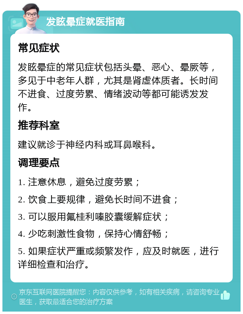 发眩晕症就医指南 常见症状 发眩晕症的常见症状包括头晕、恶心、晕厥等，多见于中老年人群，尤其是肾虚体质者。长时间不进食、过度劳累、情绪波动等都可能诱发发作。 推荐科室 建议就诊于神经内科或耳鼻喉科。 调理要点 1. 注意休息，避免过度劳累； 2. 饮食上要规律，避免长时间不进食； 3. 可以服用氟桂利嗪胶囊缓解症状； 4. 少吃刺激性食物，保持心情舒畅； 5. 如果症状严重或频繁发作，应及时就医，进行详细检查和治疗。