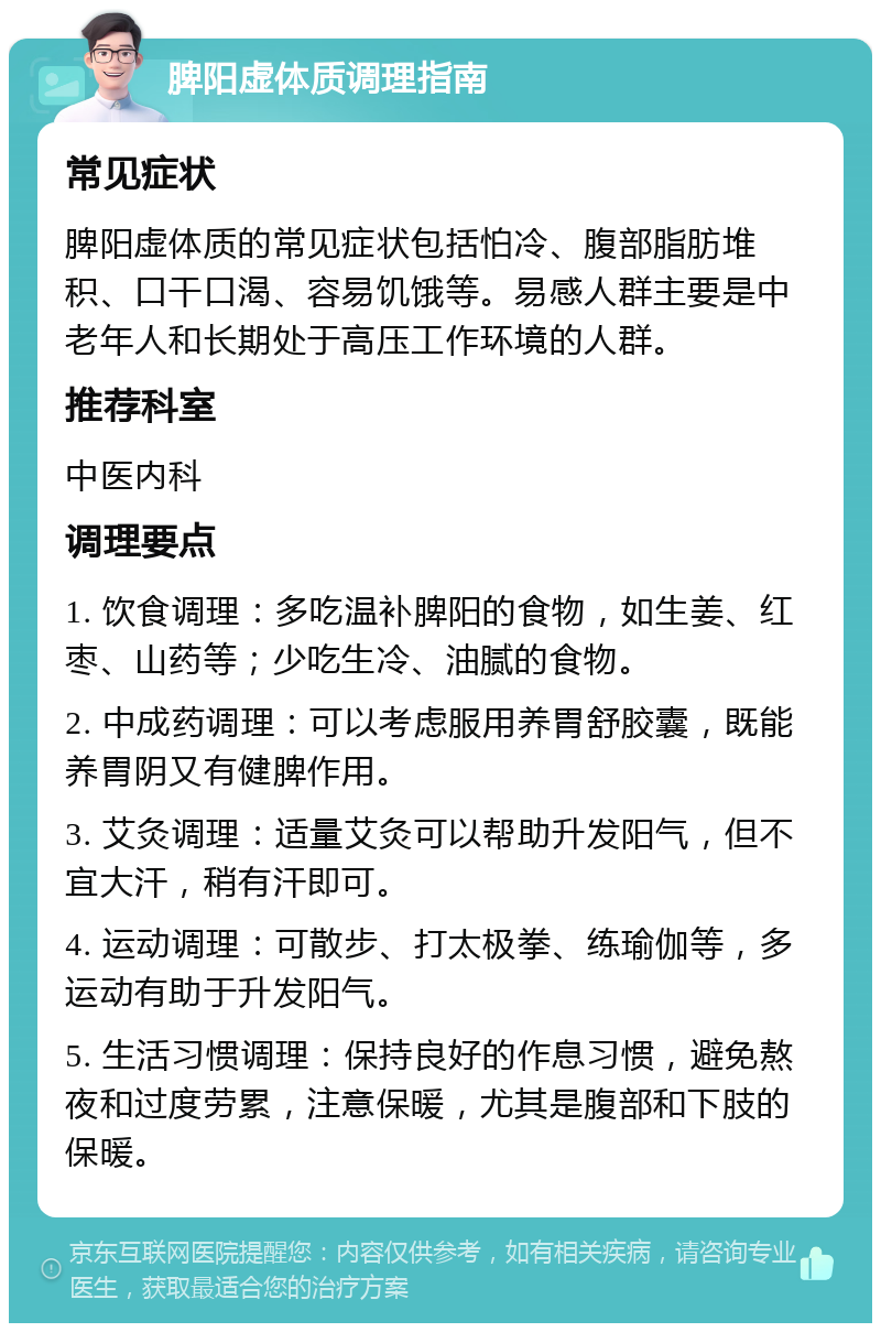 脾阳虚体质调理指南 常见症状 脾阳虚体质的常见症状包括怕冷、腹部脂肪堆积、口干口渴、容易饥饿等。易感人群主要是中老年人和长期处于高压工作环境的人群。 推荐科室 中医内科 调理要点 1. 饮食调理：多吃温补脾阳的食物，如生姜、红枣、山药等；少吃生冷、油腻的食物。 2. 中成药调理：可以考虑服用养胃舒胶囊，既能养胃阴又有健脾作用。 3. 艾灸调理：适量艾灸可以帮助升发阳气，但不宜大汗，稍有汗即可。 4. 运动调理：可散步、打太极拳、练瑜伽等，多运动有助于升发阳气。 5. 生活习惯调理：保持良好的作息习惯，避免熬夜和过度劳累，注意保暖，尤其是腹部和下肢的保暖。