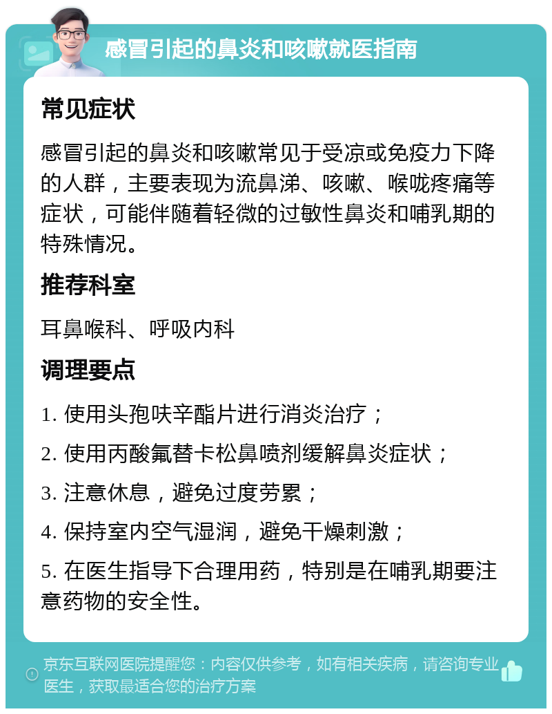 感冒引起的鼻炎和咳嗽就医指南 常见症状 感冒引起的鼻炎和咳嗽常见于受凉或免疫力下降的人群，主要表现为流鼻涕、咳嗽、喉咙疼痛等症状，可能伴随着轻微的过敏性鼻炎和哺乳期的特殊情况。 推荐科室 耳鼻喉科、呼吸内科 调理要点 1. 使用头孢呋辛酯片进行消炎治疗； 2. 使用丙酸氟替卡松鼻喷剂缓解鼻炎症状； 3. 注意休息，避免过度劳累； 4. 保持室内空气湿润，避免干燥刺激； 5. 在医生指导下合理用药，特别是在哺乳期要注意药物的安全性。