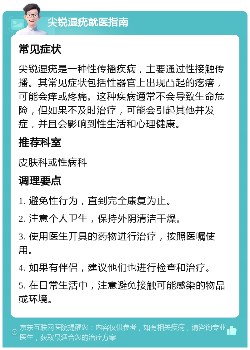 尖锐湿疣就医指南 常见症状 尖锐湿疣是一种性传播疾病，主要通过性接触传播。其常见症状包括性器官上出现凸起的疙瘩，可能会痒或疼痛。这种疾病通常不会导致生命危险，但如果不及时治疗，可能会引起其他并发症，并且会影响到性生活和心理健康。 推荐科室 皮肤科或性病科 调理要点 1. 避免性行为，直到完全康复为止。 2. 注意个人卫生，保持外阴清洁干燥。 3. 使用医生开具的药物进行治疗，按照医嘱使用。 4. 如果有伴侣，建议他们也进行检查和治疗。 5. 在日常生活中，注意避免接触可能感染的物品或环境。