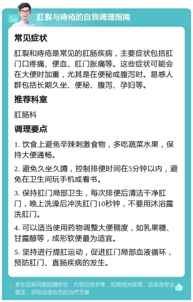 肛裂与痔疮的自我调理指南 常见症状 肛裂和痔疮是常见的肛肠疾病，主要症状包括肛门口疼痛、便血、肛门胀痛等。这些症状可能会在大便时加重，尤其是在便秘或腹泻时。易感人群包括长期久坐、便秘、腹泻、孕妇等。 推荐科室 肛肠科 调理要点 1. 饮食上避免辛辣刺激食物，多吃蔬菜水果，保持大便通畅。 2. 避免久坐久蹲，控制排便时间在5分钟以内，避免在卫生间玩手机或看书。 3. 保持肛门局部卫生，每次排便后清洁干净肛门，晚上洗澡后冲洗肛门10秒钟，不要用沐浴露洗肛门。 4. 可以适当使用药物调整大便稠度，如乳果糖、甘露醇等，成形软便最为适宜。 5. 坚持进行提肛运动，促进肛门局部血液循环，预防肛门、直肠疾病的发生。