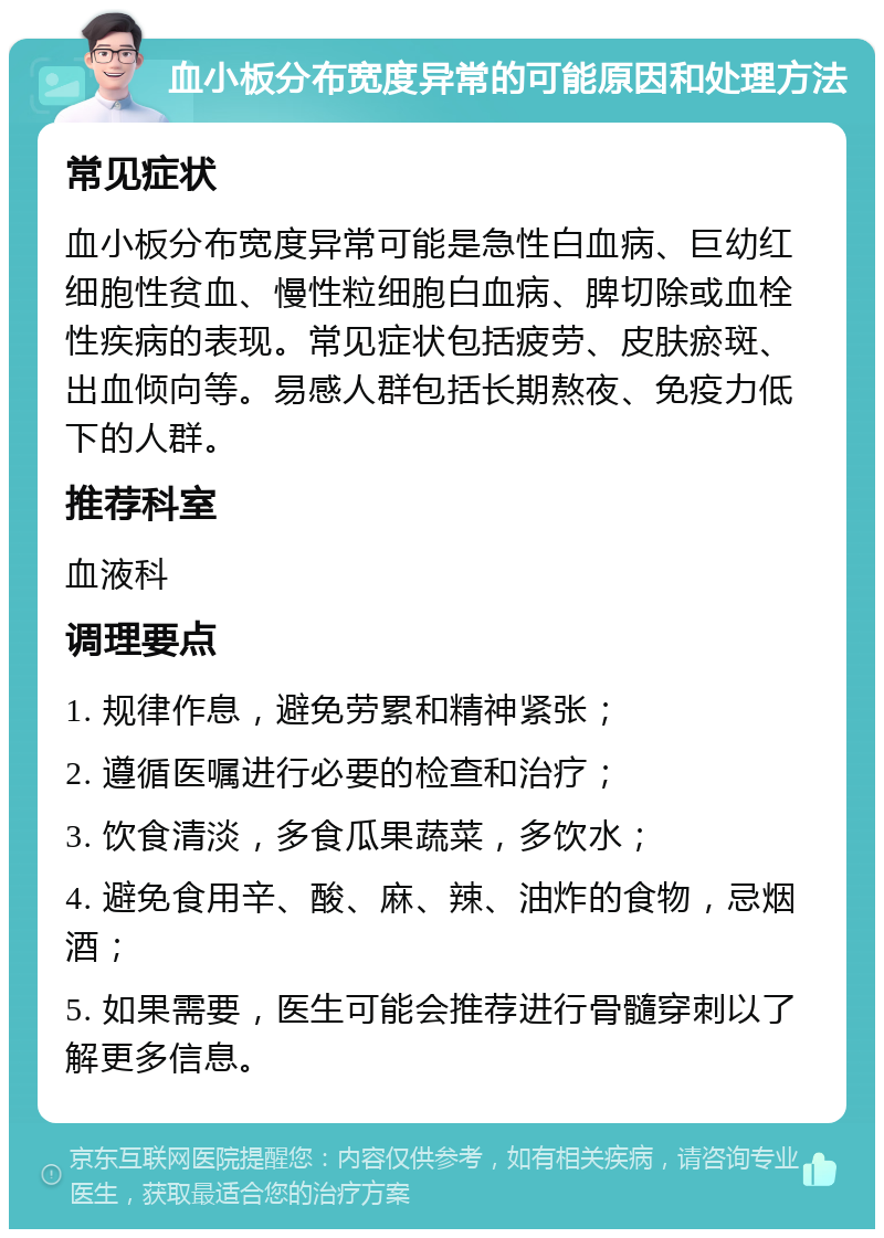 血小板分布宽度异常的可能原因和处理方法 常见症状 血小板分布宽度异常可能是急性白血病、巨幼红细胞性贫血、慢性粒细胞白血病、脾切除或血栓性疾病的表现。常见症状包括疲劳、皮肤瘀斑、出血倾向等。易感人群包括长期熬夜、免疫力低下的人群。 推荐科室 血液科 调理要点 1. 规律作息，避免劳累和精神紧张； 2. 遵循医嘱进行必要的检查和治疗； 3. 饮食清淡，多食瓜果蔬菜，多饮水； 4. 避免食用辛、酸、麻、辣、油炸的食物，忌烟酒； 5. 如果需要，医生可能会推荐进行骨髓穿刺以了解更多信息。