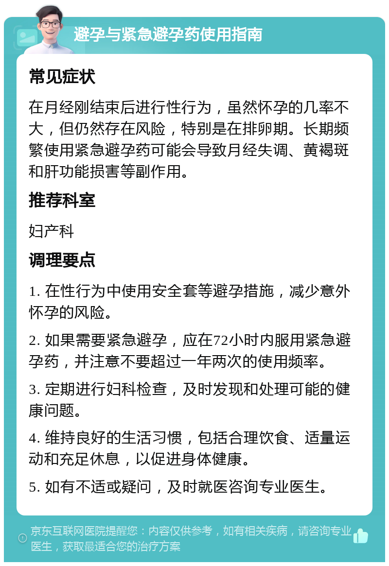 避孕与紧急避孕药使用指南 常见症状 在月经刚结束后进行性行为，虽然怀孕的几率不大，但仍然存在风险，特别是在排卵期。长期频繁使用紧急避孕药可能会导致月经失调、黄褐斑和肝功能损害等副作用。 推荐科室 妇产科 调理要点 1. 在性行为中使用安全套等避孕措施，减少意外怀孕的风险。 2. 如果需要紧急避孕，应在72小时内服用紧急避孕药，并注意不要超过一年两次的使用频率。 3. 定期进行妇科检查，及时发现和处理可能的健康问题。 4. 维持良好的生活习惯，包括合理饮食、适量运动和充足休息，以促进身体健康。 5. 如有不适或疑问，及时就医咨询专业医生。