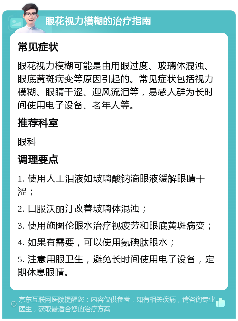 眼花视力模糊的治疗指南 常见症状 眼花视力模糊可能是由用眼过度、玻璃体混浊、眼底黄斑病变等原因引起的。常见症状包括视力模糊、眼睛干涩、迎风流泪等，易感人群为长时间使用电子设备、老年人等。 推荐科室 眼科 调理要点 1. 使用人工泪液如玻璃酸钠滴眼液缓解眼睛干涩； 2. 口服沃丽汀改善玻璃体混浊； 3. 使用施图伦眼水治疗视疲劳和眼底黄斑病变； 4. 如果有需要，可以使用氨碘肽眼水； 5. 注意用眼卫生，避免长时间使用电子设备，定期休息眼睛。