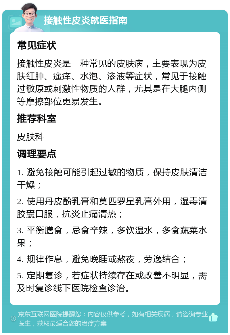 接触性皮炎就医指南 常见症状 接触性皮炎是一种常见的皮肤病，主要表现为皮肤红肿、瘙痒、水泡、渗液等症状，常见于接触过敏原或刺激性物质的人群，尤其是在大腿内侧等摩擦部位更易发生。 推荐科室 皮肤科 调理要点 1. 避免接触可能引起过敏的物质，保持皮肤清洁干燥； 2. 使用丹皮酚乳膏和莫匹罗星乳膏外用，湿毒清胶囊口服，抗炎止痛清热； 3. 平衡膳食，忌食辛辣，多饮温水，多食蔬菜水果； 4. 规律作息，避免晚睡或熬夜，劳逸结合； 5. 定期复诊，若症状持续存在或改善不明显，需及时复诊线下医院检查诊治。