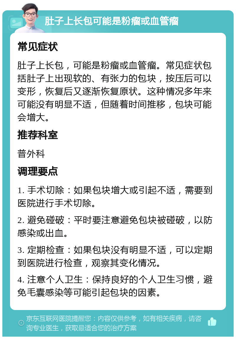 肚子上长包可能是粉瘤或血管瘤 常见症状 肚子上长包，可能是粉瘤或血管瘤。常见症状包括肚子上出现软的、有张力的包块，按压后可以变形，恢复后又逐渐恢复原状。这种情况多年来可能没有明显不适，但随着时间推移，包块可能会增大。 推荐科室 普外科 调理要点 1. 手术切除：如果包块增大或引起不适，需要到医院进行手术切除。 2. 避免碰破：平时要注意避免包块被碰破，以防感染或出血。 3. 定期检查：如果包块没有明显不适，可以定期到医院进行检查，观察其变化情况。 4. 注意个人卫生：保持良好的个人卫生习惯，避免毛囊感染等可能引起包块的因素。