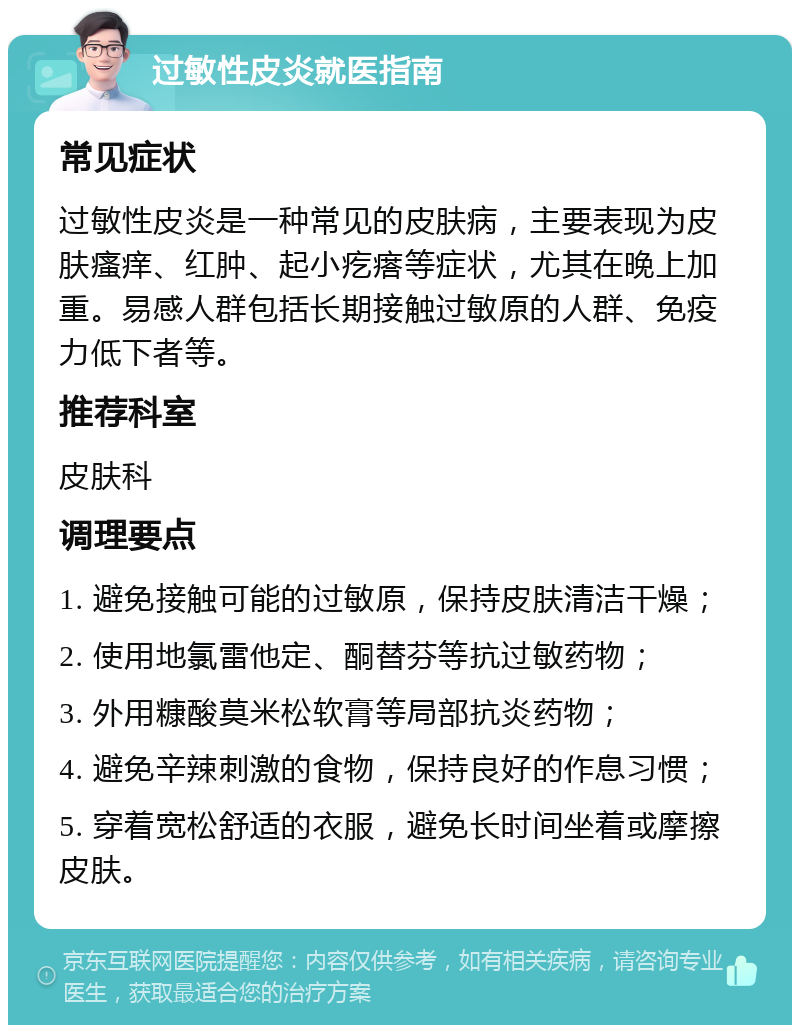 过敏性皮炎就医指南 常见症状 过敏性皮炎是一种常见的皮肤病，主要表现为皮肤瘙痒、红肿、起小疙瘩等症状，尤其在晚上加重。易感人群包括长期接触过敏原的人群、免疫力低下者等。 推荐科室 皮肤科 调理要点 1. 避免接触可能的过敏原，保持皮肤清洁干燥； 2. 使用地氯雷他定、酮替芬等抗过敏药物； 3. 外用糠酸莫米松软膏等局部抗炎药物； 4. 避免辛辣刺激的食物，保持良好的作息习惯； 5. 穿着宽松舒适的衣服，避免长时间坐着或摩擦皮肤。