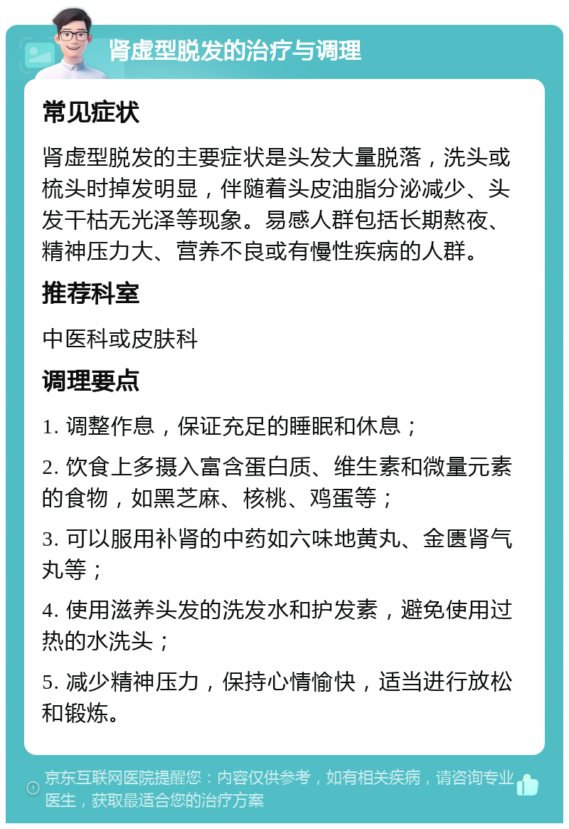 肾虚型脱发的治疗与调理 常见症状 肾虚型脱发的主要症状是头发大量脱落，洗头或梳头时掉发明显，伴随着头皮油脂分泌减少、头发干枯无光泽等现象。易感人群包括长期熬夜、精神压力大、营养不良或有慢性疾病的人群。 推荐科室 中医科或皮肤科 调理要点 1. 调整作息，保证充足的睡眠和休息； 2. 饮食上多摄入富含蛋白质、维生素和微量元素的食物，如黑芝麻、核桃、鸡蛋等； 3. 可以服用补肾的中药如六味地黄丸、金匮肾气丸等； 4. 使用滋养头发的洗发水和护发素，避免使用过热的水洗头； 5. 减少精神压力，保持心情愉快，适当进行放松和锻炼。