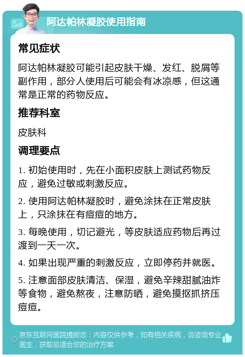 阿达帕林凝胶使用指南 常见症状 阿达帕林凝胶可能引起皮肤干燥、发红、脱屑等副作用，部分人使用后可能会有冰凉感，但这通常是正常的药物反应。 推荐科室 皮肤科 调理要点 1. 初始使用时，先在小面积皮肤上测试药物反应，避免过敏或刺激反应。 2. 使用阿达帕林凝胶时，避免涂抹在正常皮肤上，只涂抹在有痘痘的地方。 3. 每晚使用，切记避光，等皮肤适应药物后再过渡到一天一次。 4. 如果出现严重的刺激反应，立即停药并就医。 5. 注意面部皮肤清洁、保湿，避免辛辣甜腻油炸等食物，避免熬夜，注意防晒，避免摸抠抓挤压痘痘。