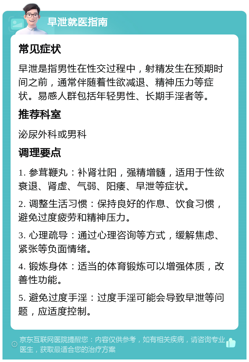 早泄就医指南 常见症状 早泄是指男性在性交过程中，射精发生在预期时间之前，通常伴随着性欲减退、精神压力等症状。易感人群包括年轻男性、长期手淫者等。 推荐科室 泌尿外科或男科 调理要点 1. 参茸鞭丸：补肾壮阳，强精增髓，适用于性欲衰退、肾虚、气弱、阳痿、早泄等症状。 2. 调整生活习惯：保持良好的作息、饮食习惯，避免过度疲劳和精神压力。 3. 心理疏导：通过心理咨询等方式，缓解焦虑、紧张等负面情绪。 4. 锻炼身体：适当的体育锻炼可以增强体质，改善性功能。 5. 避免过度手淫：过度手淫可能会导致早泄等问题，应适度控制。