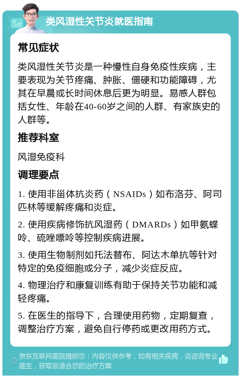 类风湿性关节炎就医指南 常见症状 类风湿性关节炎是一种慢性自身免疫性疾病，主要表现为关节疼痛、肿胀、僵硬和功能障碍，尤其在早晨或长时间休息后更为明显。易感人群包括女性、年龄在40-60岁之间的人群、有家族史的人群等。 推荐科室 风湿免疫科 调理要点 1. 使用非甾体抗炎药（NSAIDs）如布洛芬、阿司匹林等缓解疼痛和炎症。 2. 使用疾病修饰抗风湿药（DMARDs）如甲氨蝶呤、硫唑嘌呤等控制疾病进展。 3. 使用生物制剂如托法替布、阿达木单抗等针对特定的免疫细胞或分子，减少炎症反应。 4. 物理治疗和康复训练有助于保持关节功能和减轻疼痛。 5. 在医生的指导下，合理使用药物，定期复查，调整治疗方案，避免自行停药或更改用药方式。