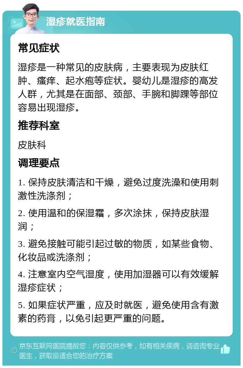 湿疹就医指南 常见症状 湿疹是一种常见的皮肤病，主要表现为皮肤红肿、瘙痒、起水疱等症状。婴幼儿是湿疹的高发人群，尤其是在面部、颈部、手腕和脚踝等部位容易出现湿疹。 推荐科室 皮肤科 调理要点 1. 保持皮肤清洁和干燥，避免过度洗澡和使用刺激性洗涤剂； 2. 使用温和的保湿霜，多次涂抹，保持皮肤湿润； 3. 避免接触可能引起过敏的物质，如某些食物、化妆品或洗涤剂； 4. 注意室内空气湿度，使用加湿器可以有效缓解湿疹症状； 5. 如果症状严重，应及时就医，避免使用含有激素的药膏，以免引起更严重的问题。