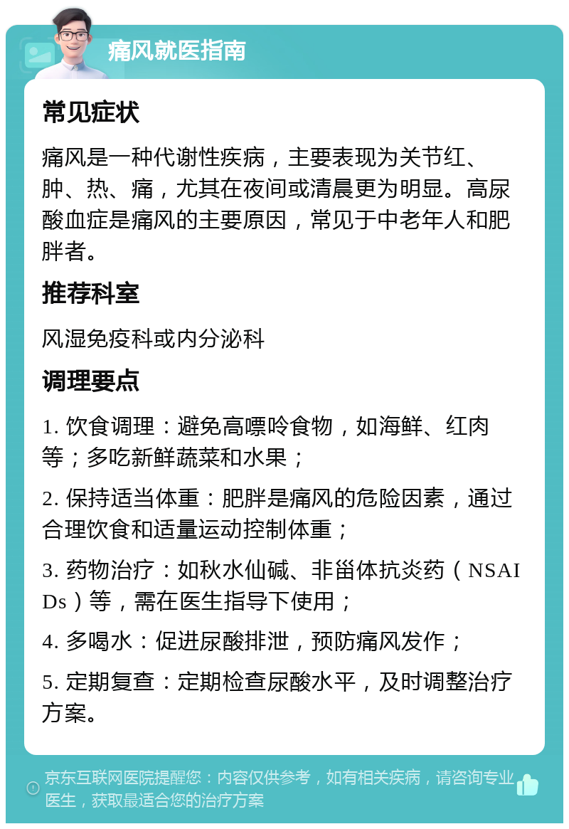 痛风就医指南 常见症状 痛风是一种代谢性疾病，主要表现为关节红、肿、热、痛，尤其在夜间或清晨更为明显。高尿酸血症是痛风的主要原因，常见于中老年人和肥胖者。 推荐科室 风湿免疫科或内分泌科 调理要点 1. 饮食调理：避免高嘌呤食物，如海鲜、红肉等；多吃新鲜蔬菜和水果； 2. 保持适当体重：肥胖是痛风的危险因素，通过合理饮食和适量运动控制体重； 3. 药物治疗：如秋水仙碱、非甾体抗炎药（NSAIDs）等，需在医生指导下使用； 4. 多喝水：促进尿酸排泄，预防痛风发作； 5. 定期复查：定期检查尿酸水平，及时调整治疗方案。