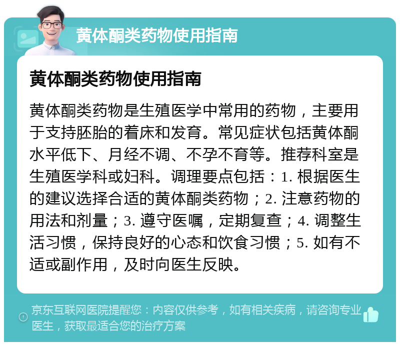 黄体酮类药物使用指南 黄体酮类药物使用指南 黄体酮类药物是生殖医学中常用的药物，主要用于支持胚胎的着床和发育。常见症状包括黄体酮水平低下、月经不调、不孕不育等。推荐科室是生殖医学科或妇科。调理要点包括：1. 根据医生的建议选择合适的黄体酮类药物；2. 注意药物的用法和剂量；3. 遵守医嘱，定期复查；4. 调整生活习惯，保持良好的心态和饮食习惯；5. 如有不适或副作用，及时向医生反映。