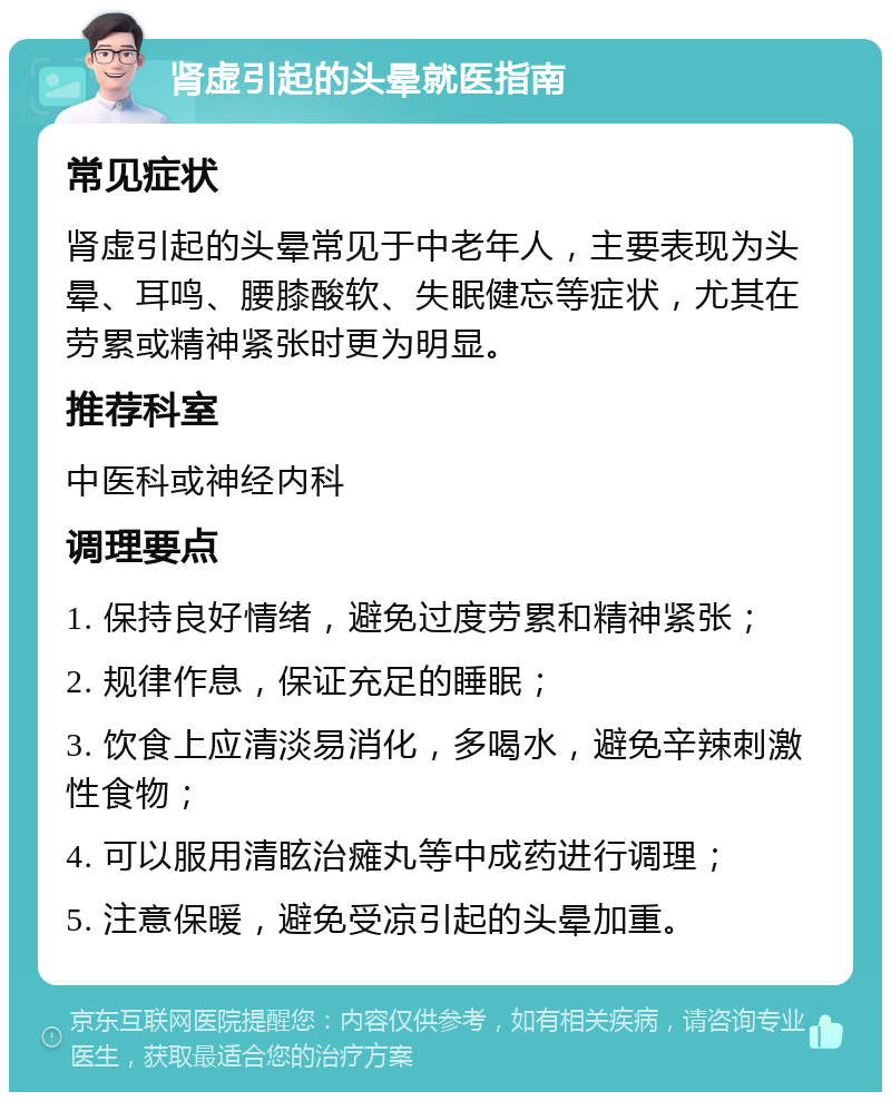 肾虚引起的头晕就医指南 常见症状 肾虚引起的头晕常见于中老年人，主要表现为头晕、耳鸣、腰膝酸软、失眠健忘等症状，尤其在劳累或精神紧张时更为明显。 推荐科室 中医科或神经内科 调理要点 1. 保持良好情绪，避免过度劳累和精神紧张； 2. 规律作息，保证充足的睡眠； 3. 饮食上应清淡易消化，多喝水，避免辛辣刺激性食物； 4. 可以服用清眩治瘫丸等中成药进行调理； 5. 注意保暖，避免受凉引起的头晕加重。