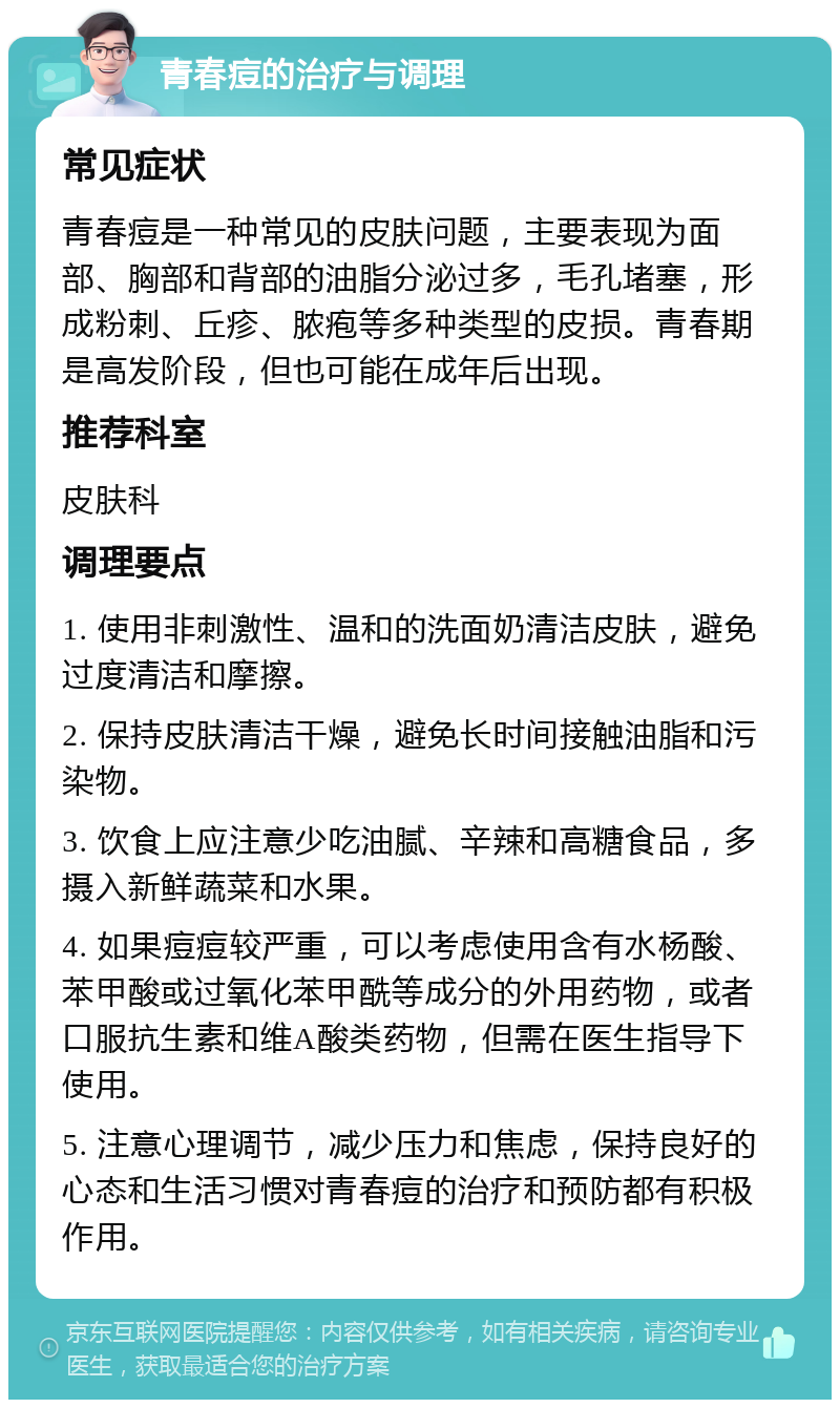 青春痘的治疗与调理 常见症状 青春痘是一种常见的皮肤问题，主要表现为面部、胸部和背部的油脂分泌过多，毛孔堵塞，形成粉刺、丘疹、脓疱等多种类型的皮损。青春期是高发阶段，但也可能在成年后出现。 推荐科室 皮肤科 调理要点 1. 使用非刺激性、温和的洗面奶清洁皮肤，避免过度清洁和摩擦。 2. 保持皮肤清洁干燥，避免长时间接触油脂和污染物。 3. 饮食上应注意少吃油腻、辛辣和高糖食品，多摄入新鲜蔬菜和水果。 4. 如果痘痘较严重，可以考虑使用含有水杨酸、苯甲酸或过氧化苯甲酰等成分的外用药物，或者口服抗生素和维A酸类药物，但需在医生指导下使用。 5. 注意心理调节，减少压力和焦虑，保持良好的心态和生活习惯对青春痘的治疗和预防都有积极作用。