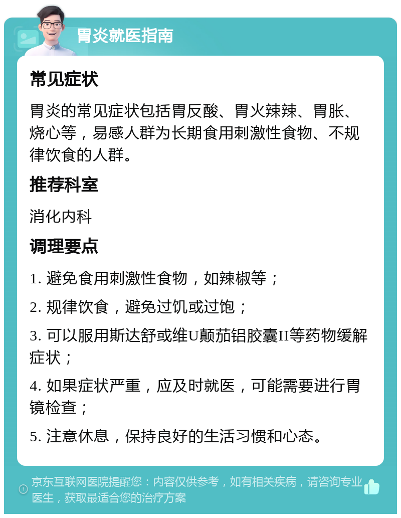 胃炎就医指南 常见症状 胃炎的常见症状包括胃反酸、胃火辣辣、胃胀、烧心等，易感人群为长期食用刺激性食物、不规律饮食的人群。 推荐科室 消化内科 调理要点 1. 避免食用刺激性食物，如辣椒等； 2. 规律饮食，避免过饥或过饱； 3. 可以服用斯达舒或维U颠茄铝胶囊II等药物缓解症状； 4. 如果症状严重，应及时就医，可能需要进行胃镜检查； 5. 注意休息，保持良好的生活习惯和心态。