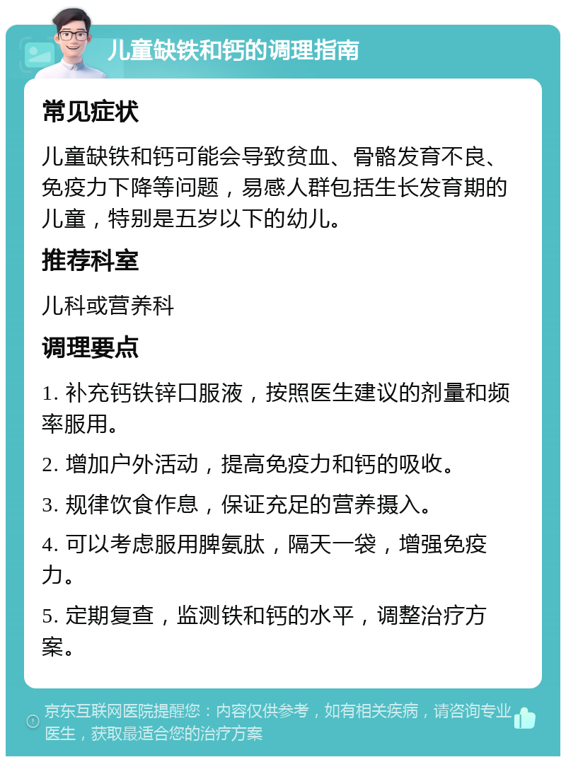 儿童缺铁和钙的调理指南 常见症状 儿童缺铁和钙可能会导致贫血、骨骼发育不良、免疫力下降等问题，易感人群包括生长发育期的儿童，特别是五岁以下的幼儿。 推荐科室 儿科或营养科 调理要点 1. 补充钙铁锌口服液，按照医生建议的剂量和频率服用。 2. 增加户外活动，提高免疫力和钙的吸收。 3. 规律饮食作息，保证充足的营养摄入。 4. 可以考虑服用脾氨肽，隔天一袋，增强免疫力。 5. 定期复查，监测铁和钙的水平，调整治疗方案。