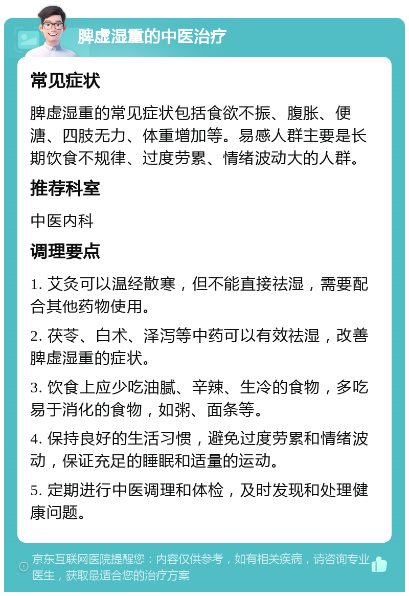 脾虚湿重的中医治疗 常见症状 脾虚湿重的常见症状包括食欲不振、腹胀、便溏、四肢无力、体重增加等。易感人群主要是长期饮食不规律、过度劳累、情绪波动大的人群。 推荐科室 中医内科 调理要点 1. 艾灸可以温经散寒，但不能直接祛湿，需要配合其他药物使用。 2. 茯苓、白术、泽泻等中药可以有效祛湿，改善脾虚湿重的症状。 3. 饮食上应少吃油腻、辛辣、生冷的食物，多吃易于消化的食物，如粥、面条等。 4. 保持良好的生活习惯，避免过度劳累和情绪波动，保证充足的睡眠和适量的运动。 5. 定期进行中医调理和体检，及时发现和处理健康问题。