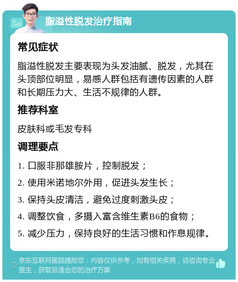 脂溢性脱发治疗指南 常见症状 脂溢性脱发主要表现为头发油腻、脱发，尤其在头顶部位明显，易感人群包括有遗传因素的人群和长期压力大、生活不规律的人群。 推荐科室 皮肤科或毛发专科 调理要点 1. 口服非那雄胺片，控制脱发； 2. 使用米诺地尔外用，促进头发生长； 3. 保持头皮清洁，避免过度刺激头皮； 4. 调整饮食，多摄入富含维生素B6的食物； 5. 减少压力，保持良好的生活习惯和作息规律。