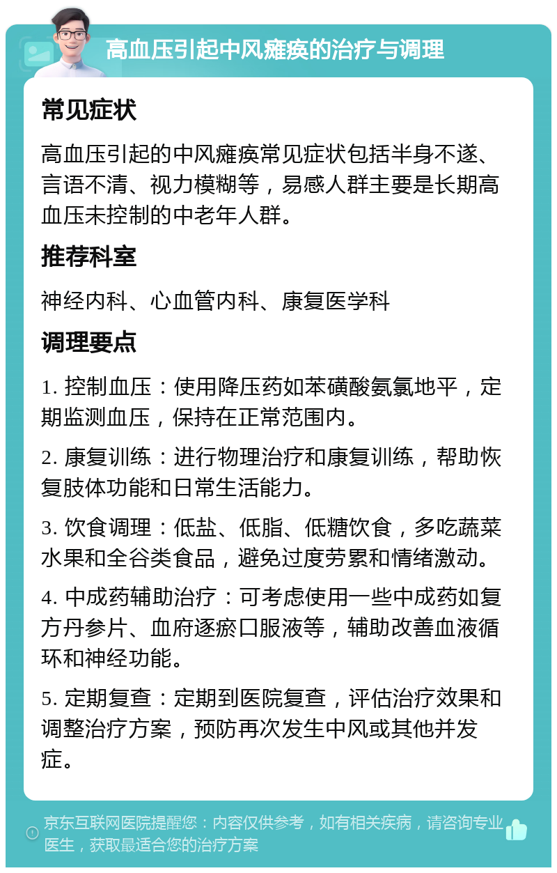 高血压引起中风瘫痪的治疗与调理 常见症状 高血压引起的中风瘫痪常见症状包括半身不遂、言语不清、视力模糊等，易感人群主要是长期高血压未控制的中老年人群。 推荐科室 神经内科、心血管内科、康复医学科 调理要点 1. 控制血压：使用降压药如苯磺酸氨氯地平，定期监测血压，保持在正常范围内。 2. 康复训练：进行物理治疗和康复训练，帮助恢复肢体功能和日常生活能力。 3. 饮食调理：低盐、低脂、低糖饮食，多吃蔬菜水果和全谷类食品，避免过度劳累和情绪激动。 4. 中成药辅助治疗：可考虑使用一些中成药如复方丹参片、血府逐瘀口服液等，辅助改善血液循环和神经功能。 5. 定期复查：定期到医院复查，评估治疗效果和调整治疗方案，预防再次发生中风或其他并发症。