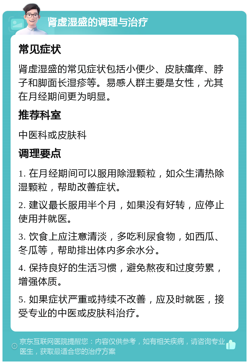 肾虚湿盛的调理与治疗 常见症状 肾虚湿盛的常见症状包括小便少、皮肤瘙痒、脖子和脚面长湿疹等。易感人群主要是女性，尤其在月经期间更为明显。 推荐科室 中医科或皮肤科 调理要点 1. 在月经期间可以服用除湿颗粒，如众生清热除湿颗粒，帮助改善症状。 2. 建议最长服用半个月，如果没有好转，应停止使用并就医。 3. 饮食上应注意清淡，多吃利尿食物，如西瓜、冬瓜等，帮助排出体内多余水分。 4. 保持良好的生活习惯，避免熬夜和过度劳累，增强体质。 5. 如果症状严重或持续不改善，应及时就医，接受专业的中医或皮肤科治疗。