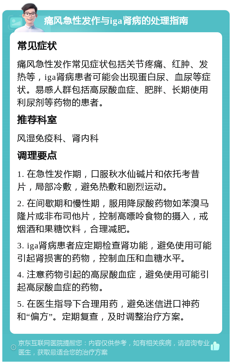 痛风急性发作与iga肾病的处理指南 常见症状 痛风急性发作常见症状包括关节疼痛、红肿、发热等，iga肾病患者可能会出现蛋白尿、血尿等症状。易感人群包括高尿酸血症、肥胖、长期使用利尿剂等药物的患者。 推荐科室 风湿免疫科、肾内科 调理要点 1. 在急性发作期，口服秋水仙碱片和依托考昔片，局部冷敷，避免热敷和剧烈运动。 2. 在间歇期和慢性期，服用降尿酸药物如苯溴马隆片或非布司他片，控制高嘌呤食物的摄入，戒烟酒和果糖饮料，合理减肥。 3. iga肾病患者应定期检查肾功能，避免使用可能引起肾损害的药物，控制血压和血糖水平。 4. 注意药物引起的高尿酸血症，避免使用可能引起高尿酸血症的药物。 5. 在医生指导下合理用药，避免迷信进口神药和“偏方”。定期复查，及时调整治疗方案。