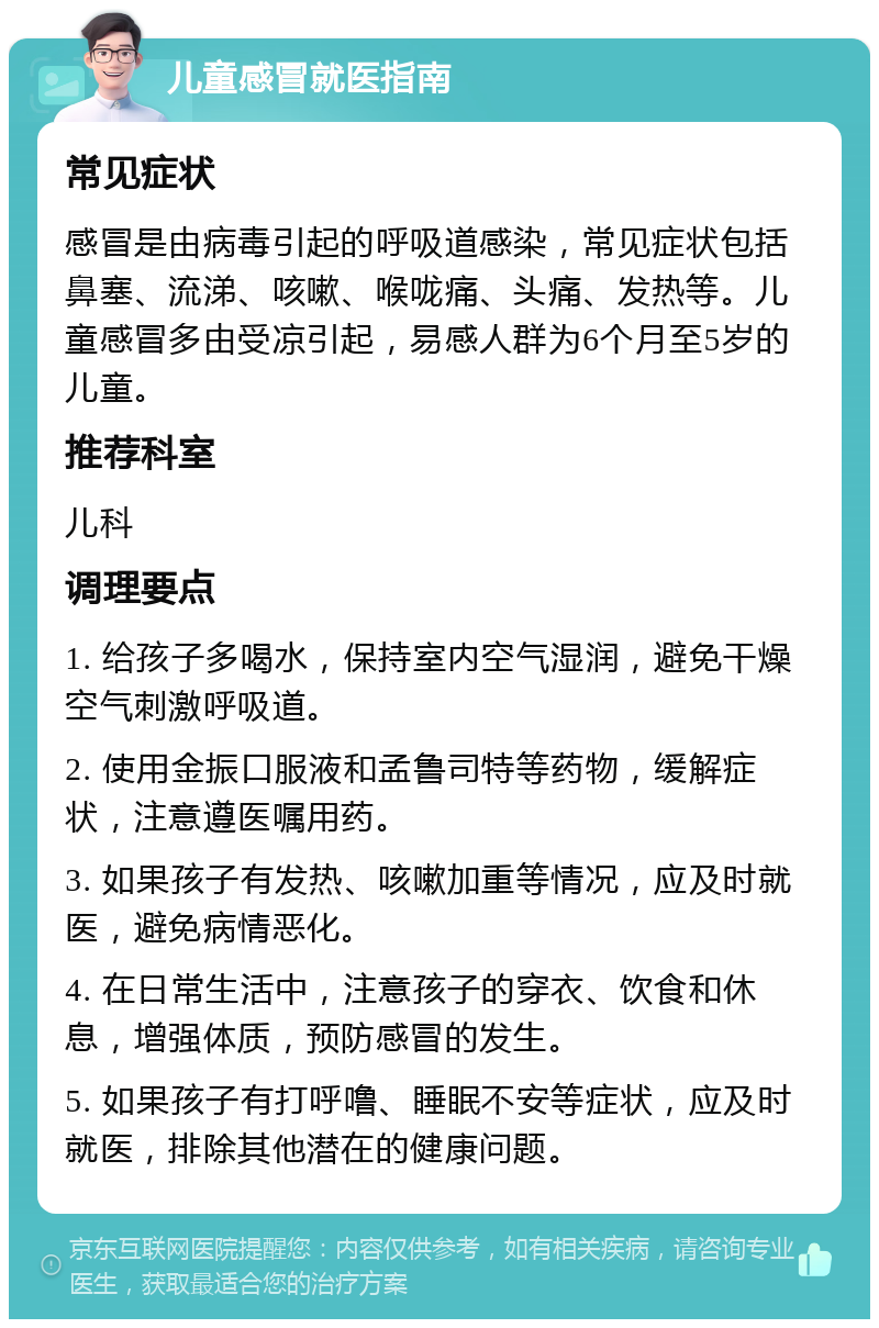 儿童感冒就医指南 常见症状 感冒是由病毒引起的呼吸道感染，常见症状包括鼻塞、流涕、咳嗽、喉咙痛、头痛、发热等。儿童感冒多由受凉引起，易感人群为6个月至5岁的儿童。 推荐科室 儿科 调理要点 1. 给孩子多喝水，保持室内空气湿润，避免干燥空气刺激呼吸道。 2. 使用金振口服液和孟鲁司特等药物，缓解症状，注意遵医嘱用药。 3. 如果孩子有发热、咳嗽加重等情况，应及时就医，避免病情恶化。 4. 在日常生活中，注意孩子的穿衣、饮食和休息，增强体质，预防感冒的发生。 5. 如果孩子有打呼噜、睡眠不安等症状，应及时就医，排除其他潜在的健康问题。