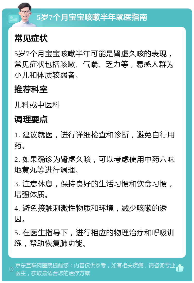 5岁7个月宝宝咳嗽半年就医指南 常见症状 5岁7个月宝宝咳嗽半年可能是肾虚久咳的表现，常见症状包括咳嗽、气喘、乏力等，易感人群为小儿和体质较弱者。 推荐科室 儿科或中医科 调理要点 1. 建议就医，进行详细检查和诊断，避免自行用药。 2. 如果确诊为肾虚久咳，可以考虑使用中药六味地黄丸等进行调理。 3. 注意休息，保持良好的生活习惯和饮食习惯，增强体质。 4. 避免接触刺激性物质和环境，减少咳嗽的诱因。 5. 在医生指导下，进行相应的物理治疗和呼吸训练，帮助恢复肺功能。