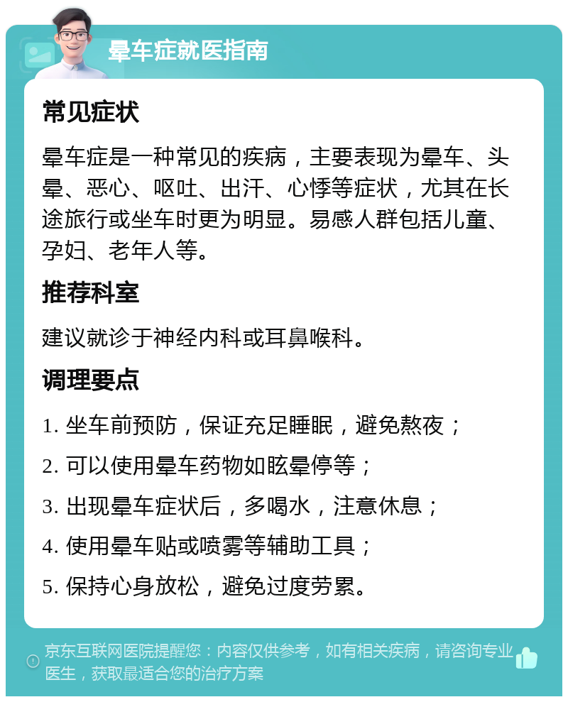 晕车症就医指南 常见症状 晕车症是一种常见的疾病，主要表现为晕车、头晕、恶心、呕吐、出汗、心悸等症状，尤其在长途旅行或坐车时更为明显。易感人群包括儿童、孕妇、老年人等。 推荐科室 建议就诊于神经内科或耳鼻喉科。 调理要点 1. 坐车前预防，保证充足睡眠，避免熬夜； 2. 可以使用晕车药物如眩晕停等； 3. 出现晕车症状后，多喝水，注意休息； 4. 使用晕车贴或喷雾等辅助工具； 5. 保持心身放松，避免过度劳累。