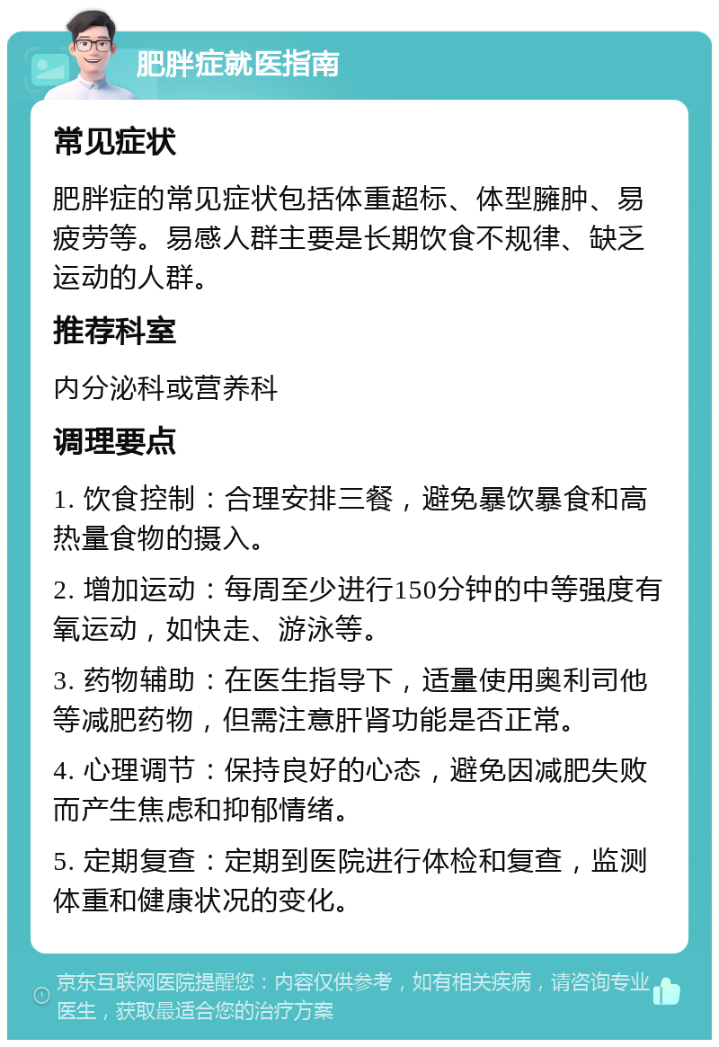 肥胖症就医指南 常见症状 肥胖症的常见症状包括体重超标、体型臃肿、易疲劳等。易感人群主要是长期饮食不规律、缺乏运动的人群。 推荐科室 内分泌科或营养科 调理要点 1. 饮食控制：合理安排三餐，避免暴饮暴食和高热量食物的摄入。 2. 增加运动：每周至少进行150分钟的中等强度有氧运动，如快走、游泳等。 3. 药物辅助：在医生指导下，适量使用奥利司他等减肥药物，但需注意肝肾功能是否正常。 4. 心理调节：保持良好的心态，避免因减肥失败而产生焦虑和抑郁情绪。 5. 定期复查：定期到医院进行体检和复查，监测体重和健康状况的变化。