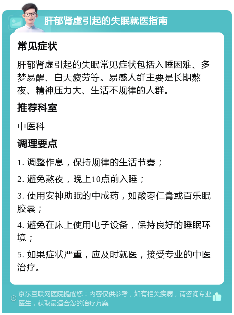 肝郁肾虚引起的失眠就医指南 常见症状 肝郁肾虚引起的失眠常见症状包括入睡困难、多梦易醒、白天疲劳等。易感人群主要是长期熬夜、精神压力大、生活不规律的人群。 推荐科室 中医科 调理要点 1. 调整作息，保持规律的生活节奏； 2. 避免熬夜，晚上10点前入睡； 3. 使用安神助眠的中成药，如酸枣仁膏或百乐眠胶囊； 4. 避免在床上使用电子设备，保持良好的睡眠环境； 5. 如果症状严重，应及时就医，接受专业的中医治疗。