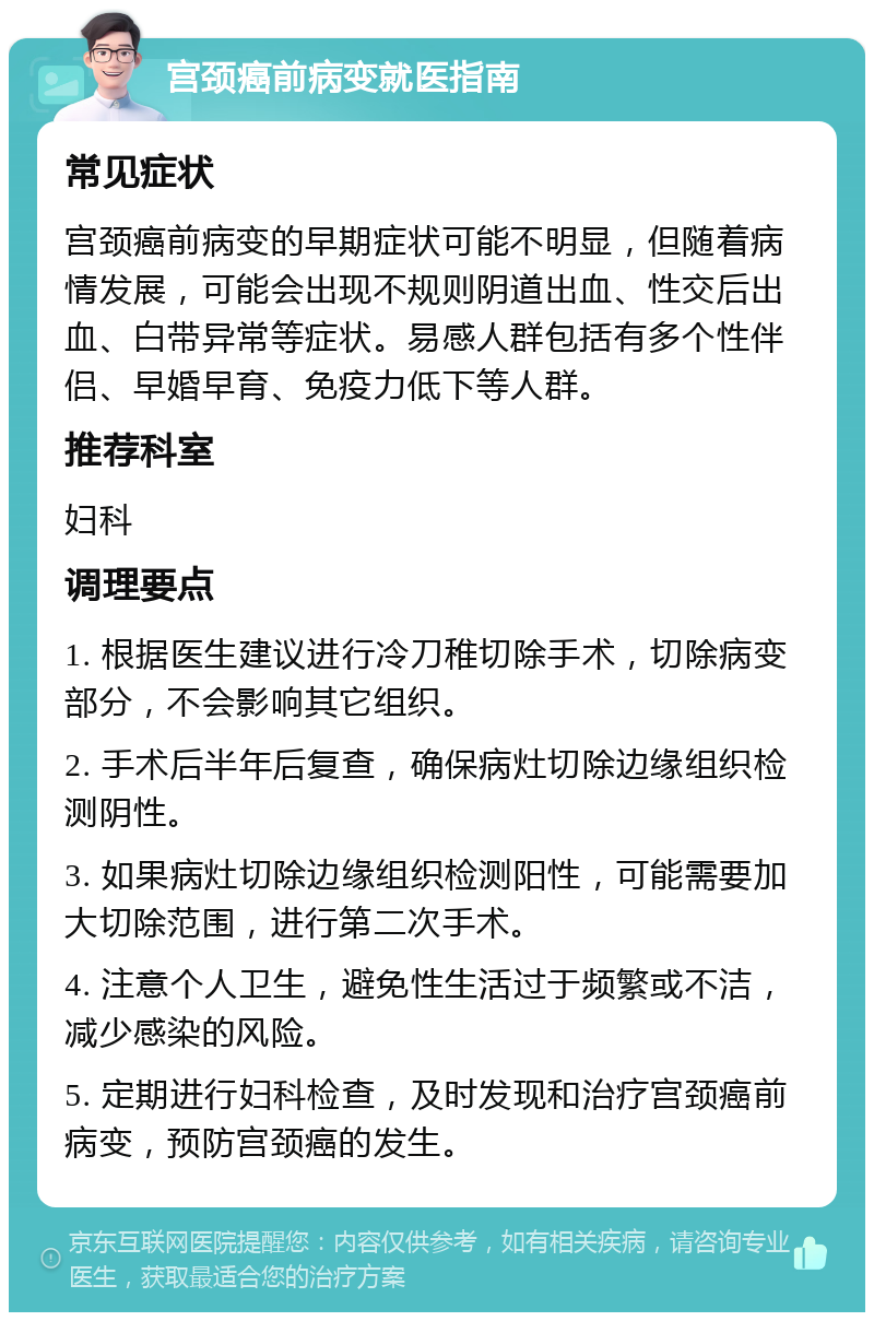 宫颈癌前病变就医指南 常见症状 宫颈癌前病变的早期症状可能不明显，但随着病情发展，可能会出现不规则阴道出血、性交后出血、白带异常等症状。易感人群包括有多个性伴侣、早婚早育、免疫力低下等人群。 推荐科室 妇科 调理要点 1. 根据医生建议进行冷刀稚切除手术，切除病变部分，不会影响其它组织。 2. 手术后半年后复查，确保病灶切除边缘组织检测阴性。 3. 如果病灶切除边缘组织检测阳性，可能需要加大切除范围，进行第二次手术。 4. 注意个人卫生，避免性生活过于频繁或不洁，减少感染的风险。 5. 定期进行妇科检查，及时发现和治疗宫颈癌前病变，预防宫颈癌的发生。