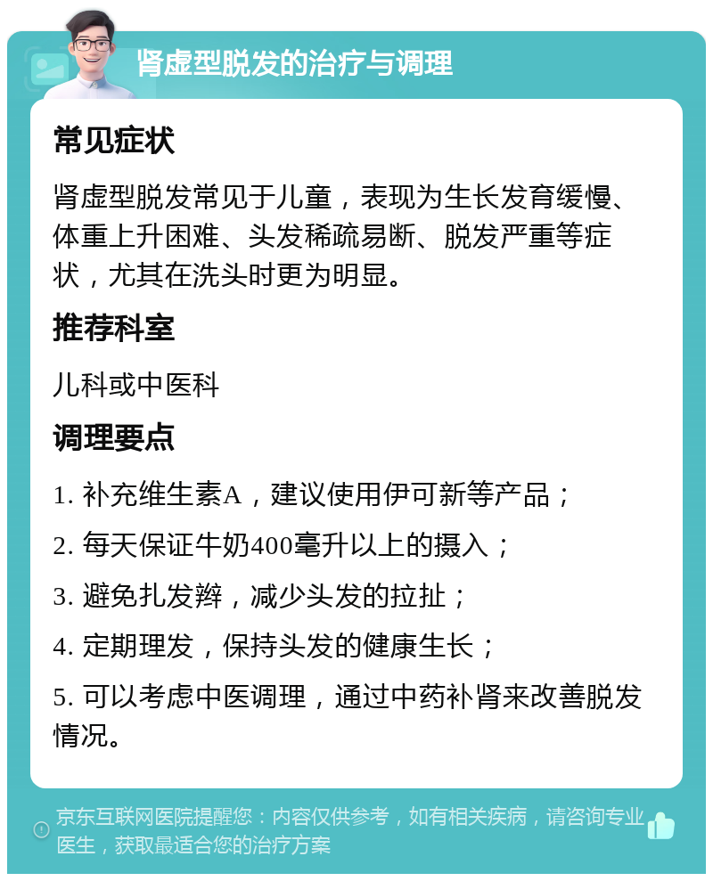 肾虚型脱发的治疗与调理 常见症状 肾虚型脱发常见于儿童，表现为生长发育缓慢、体重上升困难、头发稀疏易断、脱发严重等症状，尤其在洗头时更为明显。 推荐科室 儿科或中医科 调理要点 1. 补充维生素A，建议使用伊可新等产品； 2. 每天保证牛奶400毫升以上的摄入； 3. 避免扎发辫，减少头发的拉扯； 4. 定期理发，保持头发的健康生长； 5. 可以考虑中医调理，通过中药补肾来改善脱发情况。